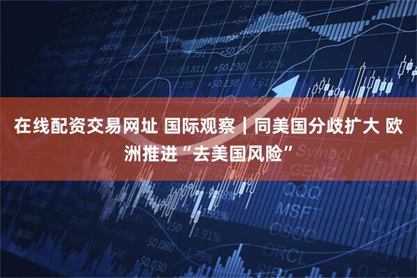 在线配资交易网址 国际观察｜同美国分歧扩大 欧洲推进“去美国风险”