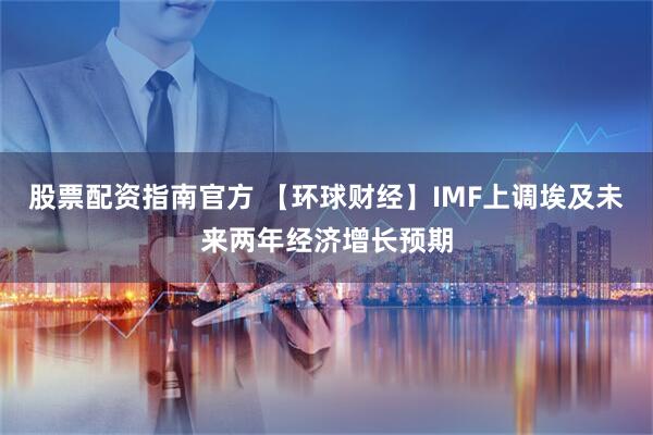 股票配资指南官方 【环球财经】IMF上调埃及未来两年经济增长预期