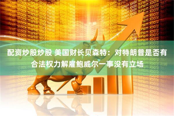 配资炒股炒股 美国财长贝森特：对特朗普是否有合法权力解雇鲍威尔一事没有立场