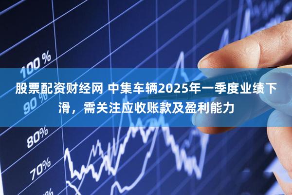 股票配资财经网 中集车辆2025年一季度业绩下滑，需关注应收账款及盈利能力