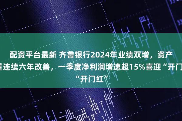 配资平台最新 齐鲁银行2024年业绩双增，资产质量连续六年改善，一季度净利润增速超15%喜迎“开门红”