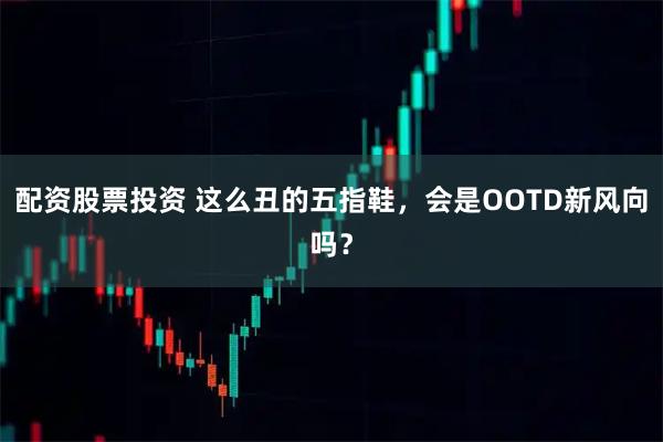 配资股票投资 这么丑的五指鞋，会是OOTD新风向吗？