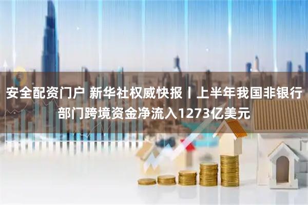 安全配资门户 新华社权威快报丨上半年我国非银行部门跨境资金净流入1273亿美元