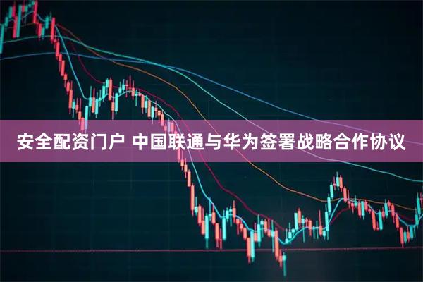 安全配资门户 中国联通与华为签署战略合作协议