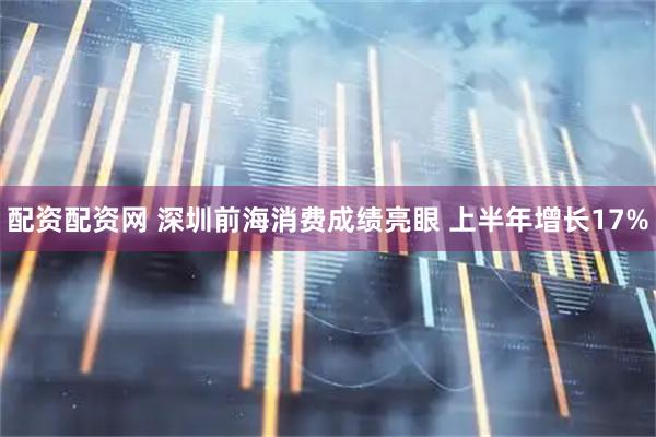 配资配资网 深圳前海消费成绩亮眼 上半年增长17%
