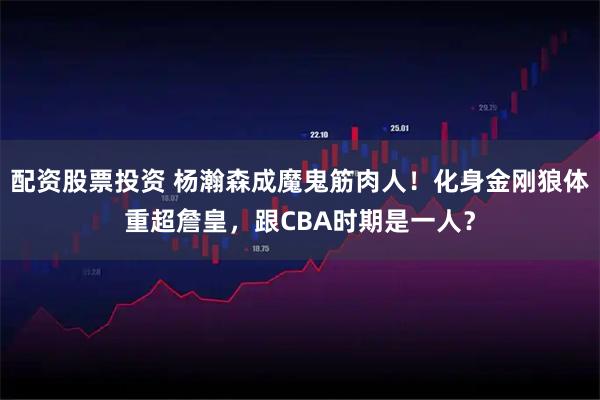 配资股票投资 杨瀚森成魔鬼筋肉人！化身金刚狼体重超詹皇，跟CBA时期是一人？