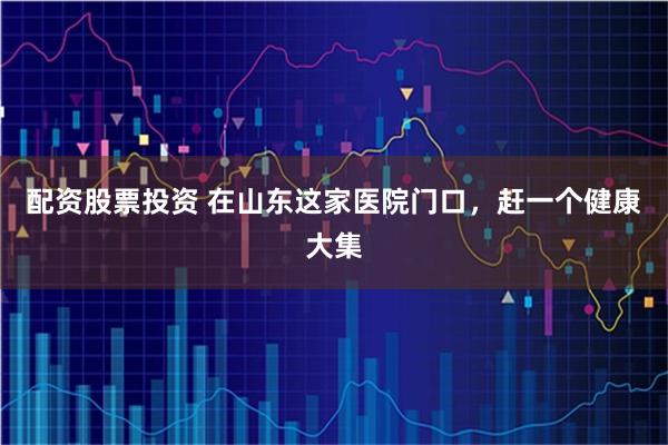 配资股票投资 在山东这家医院门口，赶一个健康大集