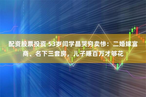 配资股票投资 53岁闫学晶哭穷卖惨：二婚嫁富商、名下三套房，儿子赚百万才够花