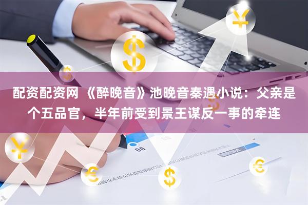 配资配资网 《醉晚音》池晚音秦遇小说：父亲是个五品官，半年前受到景王谋反一事的牵连