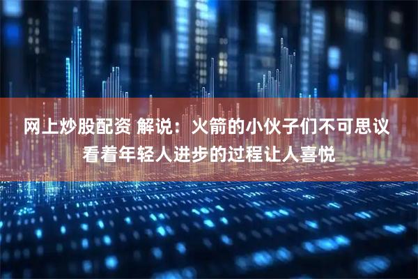 网上炒股配资 解说：火箭的小伙子们不可思议 看着年轻人进步的过程让人喜悦
