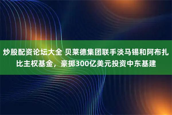 炒股配资论坛大全 贝莱德集团联手淡马锡和阿布扎比主权基金，豪掷300亿美元投资中东基建