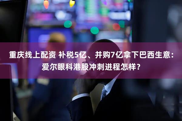 重庆线上配资 补税5亿、并购7亿拿下巴西生意：爱尔眼科港股冲刺进程怎样？