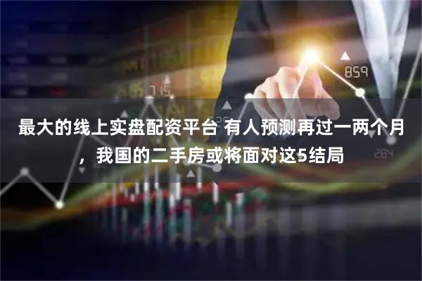 最大的线上实盘配资平台 有人预测再过一两个月，我国的二手房或将面对这5结局