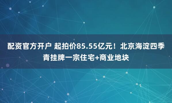 配资官方开户 起拍价85.55亿元！北京海淀四季青挂牌一宗住宅+商业地块