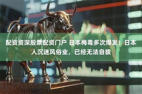 配资资深股票配资门户 日本梅毒多次爆发！日本人沉迷风俗业，已经无法自拔