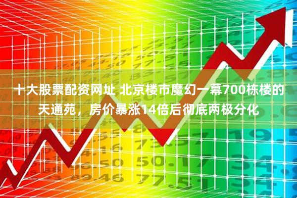 十大股票配资网址 北京楼市魔幻一幕700栋楼的天通苑，房价暴涨14倍后彻底两极分化