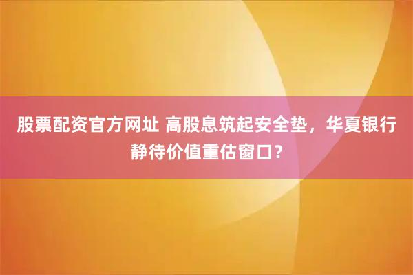 股票配资官方网址 高股息筑起安全垫，华夏银行静待价值重估窗口？