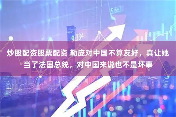 炒股配资股票配资 勒庞对中国不算友好，真让她当了法国总统，对中国来说也不是坏事