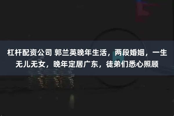 杠杆配资公司 郭兰英晚年生活，两段婚姻，一生无儿无女，晚年定居广东，徒弟们悉心照顾