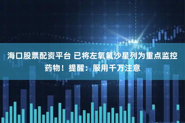 海口股票配资平台 已将左氧氟沙星列为重点监控药物！提醒：服用千万注意